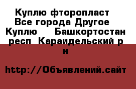 Куплю фторопласт - Все города Другое » Куплю   . Башкортостан респ.,Караидельский р-н